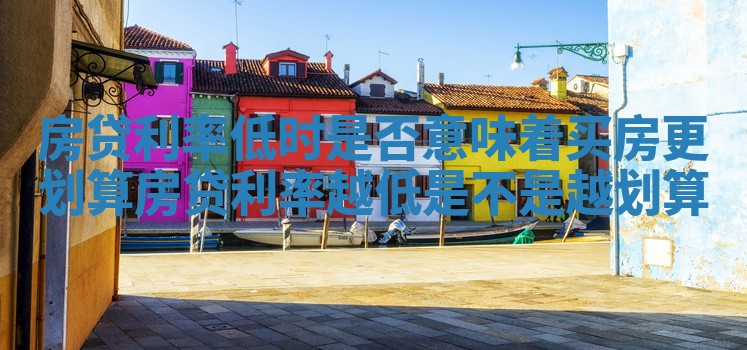 房贷利率低时是否意味着买房更划算_房贷利率越低是不是越划算